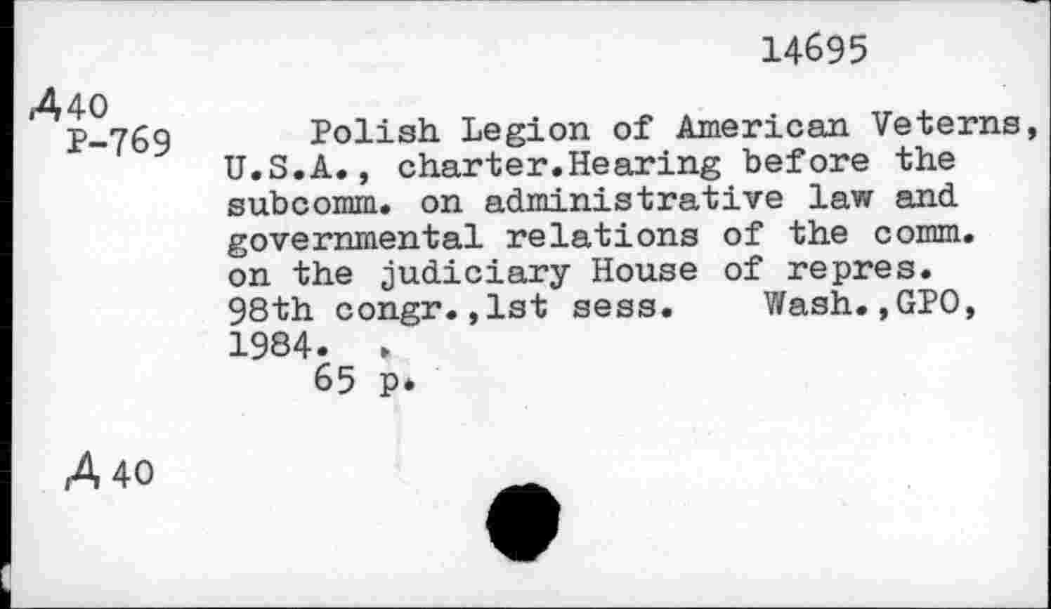 ﻿14695
A 40
P-769
Polish Legion of American Veterns, U.S.A., charter.Hearing before the subcomm, on administrative law and governmental relations of the comm, on the judiciary House of repres. 98th congr.,1st sess. Wash.,GPO, 1984. » 65 p*
A 40